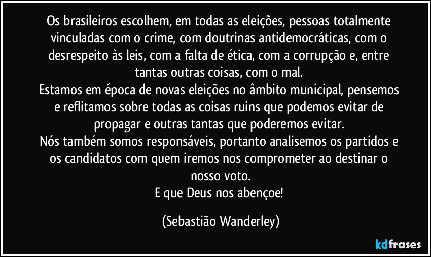 Os brasileiros escolhem, em todas as eleições, pessoas totalmente vinculadas com o crime, com doutrinas antidemocráticas, com o desrespeito às leis, com a falta de ética, com a corrupção e, entre tantas outras coisas, com o mal. 
Estamos em época de novas eleições no âmbito municipal, pensemos e reflitamos sobre todas as coisas ruins que podemos evitar de propagar e outras tantas que poderemos evitar. 
Nós também somos responsáveis, portanto analisemos os partidos e os candidatos com quem iremos nos comprometer ao destinar o nosso voto.
E que Deus nos abençoe! (Sebastião Wanderley)