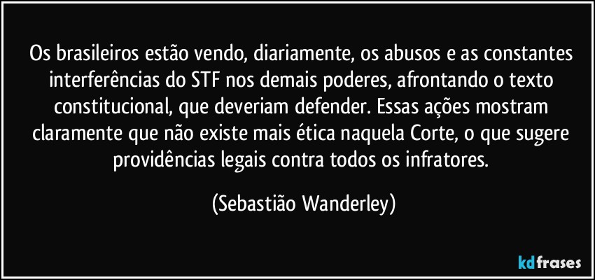 Os brasileiros estão vendo, diariamente, os abusos e as constantes interferências do STF nos demais poderes, afrontando o texto constitucional, que deveriam defender. Essas ações mostram claramente que não existe mais ética naquela Corte, o que sugere providências legais contra todos os infratores. (Sebastião Wanderley)