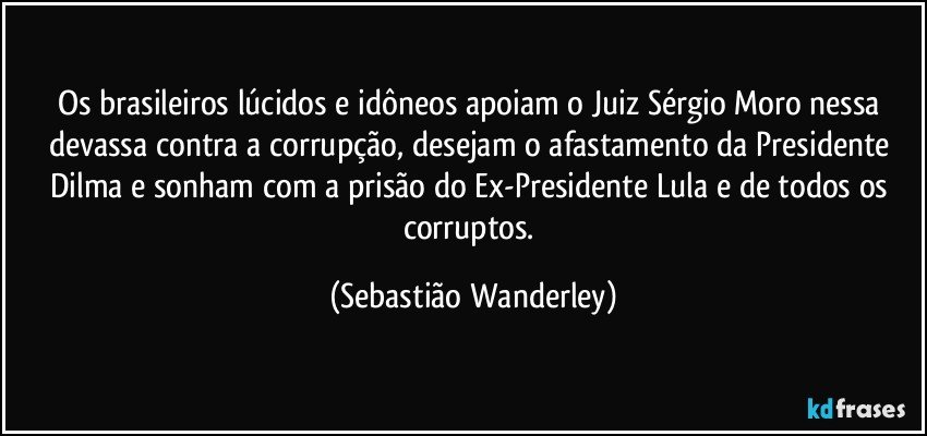 Os brasileiros lúcidos e idôneos apoiam o Juiz Sérgio Moro nessa devassa contra a corrupção, desejam o afastamento da Presidente Dilma e sonham com a prisão do Ex-Presidente Lula e de todos os corruptos. (Sebastião Wanderley)