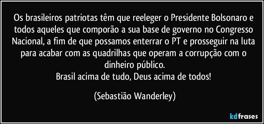 Os brasileiros patriotas têm que reeleger o Presidente Bolsonaro e todos aqueles que comporão a sua base de governo no Congresso Nacional, a fim de que possamos enterrar o PT e prosseguir na luta para acabar com as quadrilhas que operam a corrupção com o dinheiro público.
Brasil acima de tudo, Deus acima de todos! (Sebastião Wanderley)
