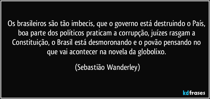 Os brasileiros são tão imbecis, que o governo está destruindo o País, boa parte dos políticos praticam a corrupção, juízes rasgam a Constituição, o Brasil está desmoronando e o povão pensando no que vai acontecer na novela da globolixo. (Sebastião Wanderley)