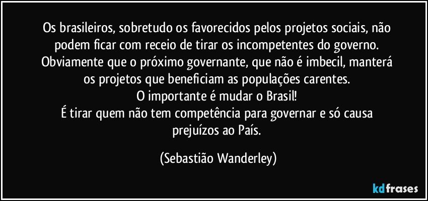 Os brasileiros, sobretudo os favorecidos pelos projetos sociais,  não podem ficar com receio de tirar os incompetentes do governo. Obviamente que o próximo governante, que não é imbecil, manterá os projetos que beneficiam as populações carentes.  
O importante é mudar o Brasil! 
É tirar quem não tem competência para governar e só causa prejuízos ao País. (Sebastião Wanderley)