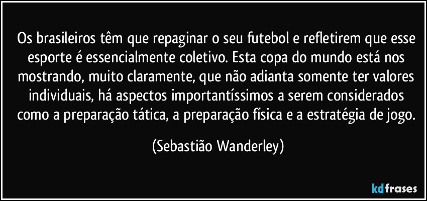 Os brasileiros têm que repaginar o seu futebol e refletirem que esse esporte é essencialmente coletivo. Esta copa do mundo está nos mostrando, muito claramente, que não adianta somente ter valores individuais, há aspectos importantíssimos a serem considerados como a preparação tática, a preparação física e a estratégia de jogo. (Sebastião Wanderley)