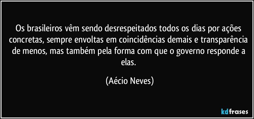 Os brasileiros vêm sendo desrespeitados todos os dias por ações concretas, sempre envoltas em coincidências demais e transparência de menos, mas também pela forma com que o governo responde a elas. (Aécio Neves)