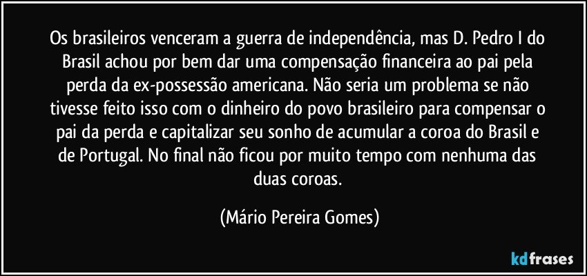 Os brasileiros venceram a guerra de independência, mas D. Pedro I do Brasil achou por bem dar uma compensação financeira ao pai pela perda da ex-possessão americana. Não seria um problema se não tivesse feito isso com o dinheiro do povo brasileiro para compensar o pai da perda e capitalizar seu sonho de acumular a coroa do Brasil e de Portugal. No final não ficou por muito tempo com nenhuma das duas coroas. (Mário Pereira Gomes)