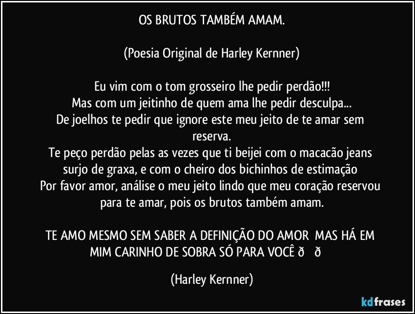 OS BRUTOS TAMBÉM AMAM.

(Poesia Original de Harley Kernner)

Eu vim com o tom grosseiro lhe pedir perdão!!!
Mas com um jeitinho de quem tem ama lhe pedir desculpa...
De joelhos te pedir que ignore este meu jeito de te amar sem reserva e as vezes que te beijo com o macacão jeans surjo de graxa.   
Por favor amor, análise o meu jeito lindo do meu jeito de te amar!

TE AMO MESMO SEM SABER  A DEFINIÇÃO DO AMOR♥♥ (Harley Kernner)