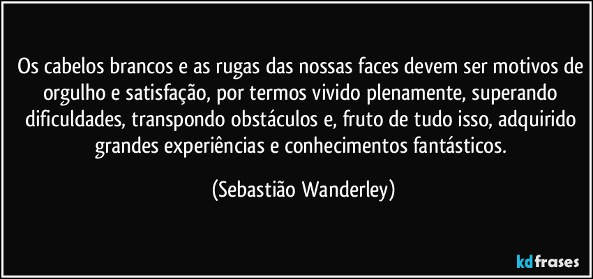 Os cabelos brancos e as rugas das nossas faces devem ser motivos de orgulho e satisfação, por termos vivido plenamente, superando dificuldades, transpondo obstáculos e, fruto de tudo isso, adquirido grandes experiências e conhecimentos fantásticos. (Sebastião Wanderley)