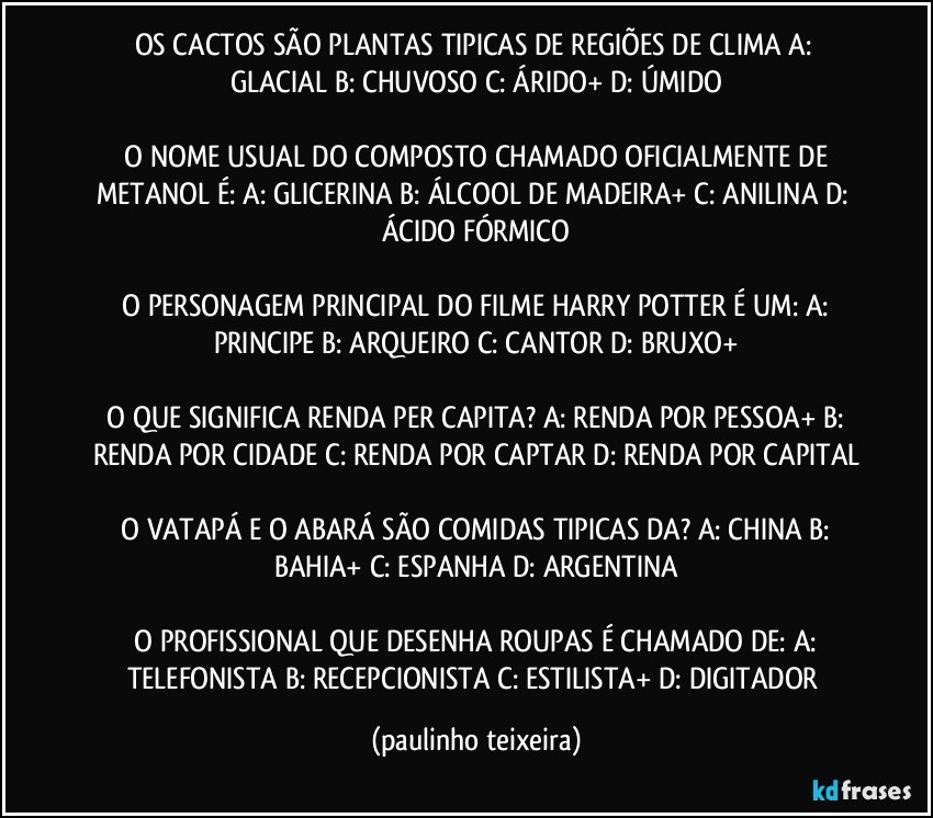 OS CACTOS SÃO PLANTAS TIPICAS DE REGIÕES DE CLIMA  A: GLACIAL  B: CHUVOSO  C: ÁRIDO+  D: ÚMIDO

 O NOME USUAL DO COMPOSTO CHAMADO OFICIALMENTE DE METANOL É:  A: GLICERINA  B: ÁLCOOL DE MADEIRA+  C: ANILINA  D: ÁCIDO FÓRMICO

 O PERSONAGEM PRINCIPAL DO FILME HARRY POTTER É UM:  A: PRINCIPE  B: ARQUEIRO  C: CANTOR  D: BRUXO+

 O QUE SIGNIFICA RENDA PER CAPITA?  A: RENDA POR PESSOA+  B: RENDA POR CIDADE  C: RENDA POR CAPTAR  D: RENDA POR CAPITAL

 O VATAPÁ E O ABARÁ SÃO COMIDAS TIPICAS DA?  A: CHINA  B: BAHIA+  C: ESPANHA  D: ARGENTINA

 O PROFISSIONAL QUE DESENHA ROUPAS É CHAMADO DE:  A: TELEFONISTA  B: RECEPCIONISTA  C: ESTILISTA+  D: DIGITADOR (paulinho teixeira)