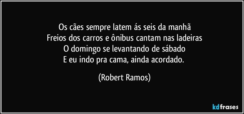 Os cães sempre latem ás seis da manhã
Freios dos carros e ônibus cantam nas ladeiras
O domingo se levantando de sábado
E eu indo pra cama, ainda acordado. (Robert Ramos)