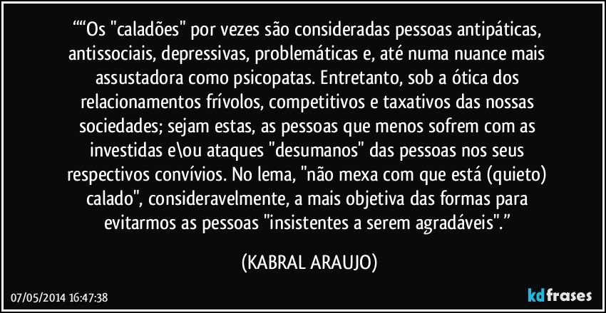 ““Os "caladões" por vezes são consideradas pessoas antipáticas, antissociais, depressivas, problemáticas e, até numa nuance mais assustadora como psicopatas. Entretanto, sob a ótica dos relacionamentos frívolos, competitivos e taxativos das nossas sociedades; sejam estas, as pessoas que menos sofrem com as investidas e\ou ataques "desumanos" das pessoas nos seus respectivos convívios. No lema, "não mexa com que está (quieto) calado", consideravelmente, a mais objetiva das formas para evitarmos as pessoas "insistentes a serem agradáveis".” (KABRAL ARAUJO)