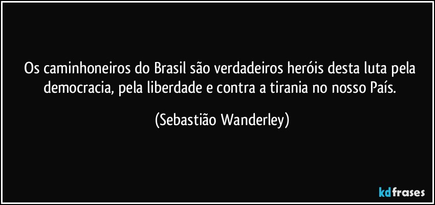 Os caminhoneiros do Brasil são verdadeiros heróis desta luta pela democracia, pela liberdade e contra a tirania no nosso País. (Sebastião Wanderley)