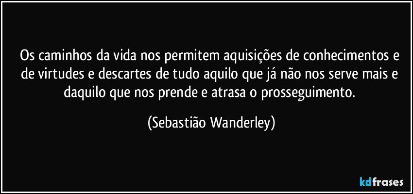 Os caminhos da vida nos permitem aquisições de conhecimentos e de virtudes e descartes de tudo aquilo que já não nos serve mais e daquilo que nos prende e atrasa o prosseguimento. (Sebastião Wanderley)