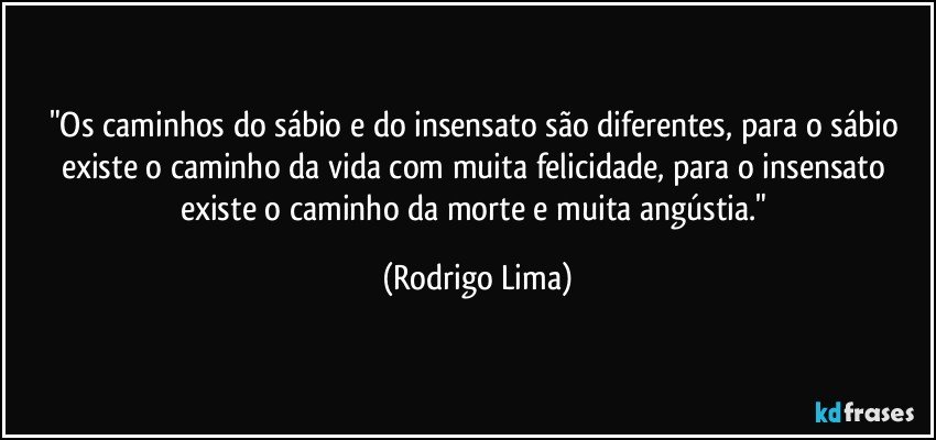 "Os caminhos do sábio e do insensato são diferentes, para o sábio existe o caminho da vida com muita felicidade, para o insensato existe o caminho da morte e muita angústia." (Rodrigo Lima)