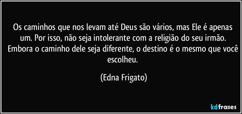 Os caminhos que nos levam até Deus são vários, mas Ele é apenas um. Por isso, não seja intolerante com a religião do seu irmão. Embora o caminho dele seja diferente, o destino é o mesmo que você escolheu. (Edna Frigato)