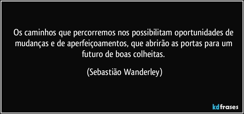 Os caminhos que percorremos nos possibilitam oportunidades de mudanças e de aperfeiçoamentos, que abrirão as portas para um futuro de boas colheitas. (Sebastião Wanderley)