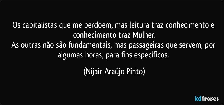 Os capitalistas que me perdoem, mas leitura traz conhecimento e conhecimento traz Mulher.
As outras não são fundamentais, mas passageiras que servem, por algumas horas, para fins específicos. (Nijair Araújo Pinto)