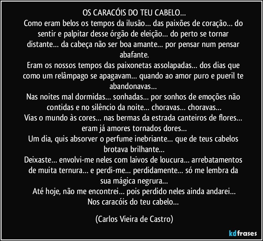 OS CARACÓIS DO TEU CABELO…
Como eram belos os tempos da ilusão… das paixões de coração… do sentir e palpitar desse órgão de eleição… do perto se tornar distante… da cabeça não ser boa amante… por pensar num pensar abafante.
Eram os nossos tempos das paixonetas assolapadas… dos dias que como um relâmpago se apagavam… quando ao amor puro e pueril te abandonavas… 
Nas noites mal dormidas… sonhadas… por sonhos de emoções não contidas e no silêncio da noite… choravas… choravas…
Vias o mundo às cores… nas bermas da estrada canteiros de flores… eram já amores tornados dores…
Um dia, quis absorver o perfume inebriante… que de teus cabelos brotava brilhante…
Deixaste… envolvi-me neles com laivos de loucura… arrebatamentos de muita ternura… e perdi-me… perdidamente… só me lembra da sua mágica negrura…
Até hoje, não me encontrei… pois perdido neles ainda andarei…
Nos caracóis do teu cabelo… (Carlos Vieira de Castro)