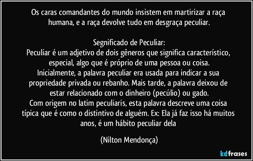 Os caras comandantes do mundo insistem em martirizar a raça humana, e a raça devolve tudo em desgraça peculiar.

Segnificado de Peculiar:
Peculiar é um adjetivo de dois gêneros que significa característico, especial, algo que é próprio de uma pessoa ou coisa.
Inicialmente, a palavra peculiar era usada para indicar a sua propriedade privada ou rebanho. Mais tarde, a palavra deixou de estar relacionado com o dinheiro (pecúlio) ou gado.
Com origem no latim peculiaris, esta palavra descreve uma coisa típica que é como o distintivo de alguém. Ex: Ela já faz isso há muitos anos, é um hábito peculiar dela (Nilton Mendonça)