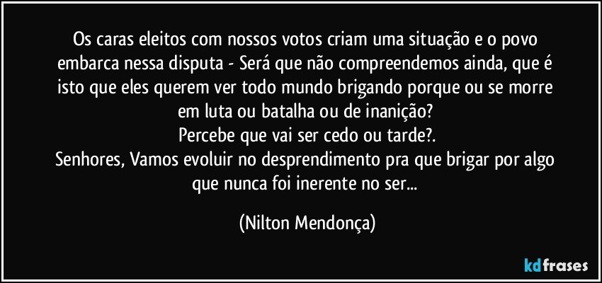 Os caras eleitos com nossos votos criam uma situação e o povo embarca nessa disputa - Será que não compreendemos ainda, que é isto que eles querem ver todo mundo brigando porque ou se morre em luta ou batalha ou de inanição? 
Percebe que vai ser cedo ou tarde?.
Senhores, Vamos evoluir no desprendimento pra que brigar por algo que nunca foi inerente no ser... (Nilton Mendonça)