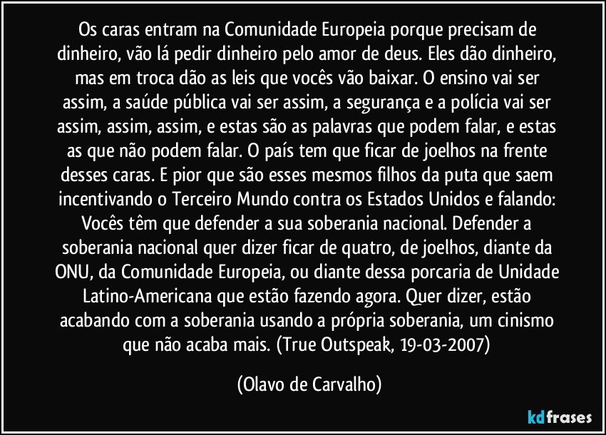 Os caras entram na Comunidade Europeia porque precisam de dinheiro, vão lá pedir dinheiro pelo amor de deus. Eles dão dinheiro, mas em troca dão as leis que vocês vão baixar. O ensino vai ser assim, a saúde pública vai ser assim, a segurança e a polícia vai ser assim, assim, assim, e estas são as palavras que podem falar, e estas as que não podem falar. O país tem que ficar de joelhos na frente desses caras. E pior que são esses mesmos filhos da puta que saem incentivando o Terceiro Mundo contra os Estados Unidos e falando: Vocês têm que defender a sua soberania nacional. Defender a soberania nacional quer dizer ficar de quatro, de joelhos, diante da ONU, da Comunidade Europeia, ou diante dessa porcaria de Unidade Latino-Americana que estão fazendo agora. Quer dizer, estão acabando com a soberania usando a própria soberania, um cinismo que não acaba mais. (True Outspeak, 19-03-2007) (Olavo de Carvalho)