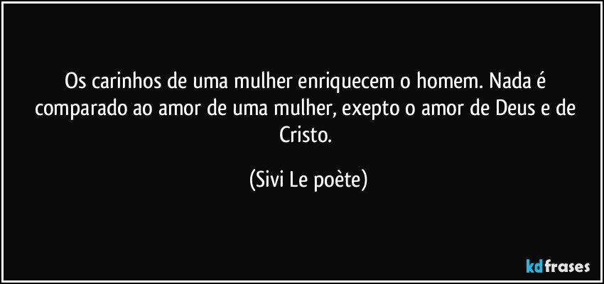 Os carinhos de uma mulher enriquecem o homem. Nada é comparado ao amor de uma mulher, exepto o amor de Deus e de Cristo. (Sivi Le poète)