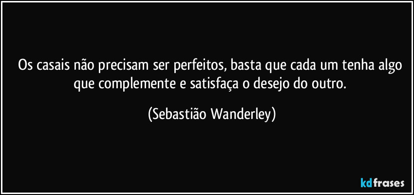 Os casais não precisam ser perfeitos, basta que cada um tenha algo que complemente e satisfaça o desejo do outro. (Sebastião Wanderley)