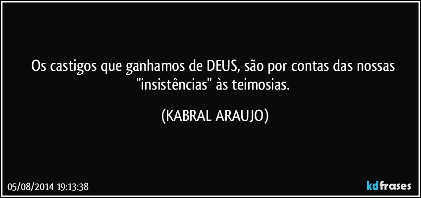 Os castigos que ganhamos de DEUS, são por contas das nossas "insistências" às teimosias. (KABRAL ARAUJO)