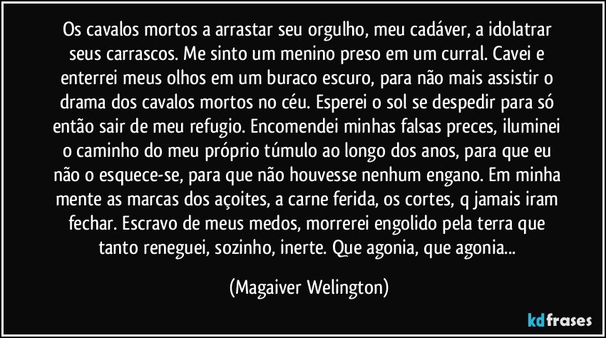 Os cavalos mortos a arrastar seu orgulho, meu cadáver, a idolatrar seus carrascos. Me sinto um menino preso em um curral. Cavei e enterrei meus olhos em um buraco escuro, para não mais assistir o drama dos cavalos mortos no céu. Esperei o sol se despedir para só então sair de meu refugio. Encomendei minhas falsas preces, iluminei o caminho do meu próprio túmulo ao longo dos anos, para que eu não o esquece-se, para que não houvesse nenhum engano. Em minha mente as marcas dos açoites, a carne ferida, os cortes, q jamais iram fechar. Escravo de meus medos, morrerei engolido pela terra que tanto reneguei, sozinho, inerte. Que agonia, que agonia... (Magaiver Welington)