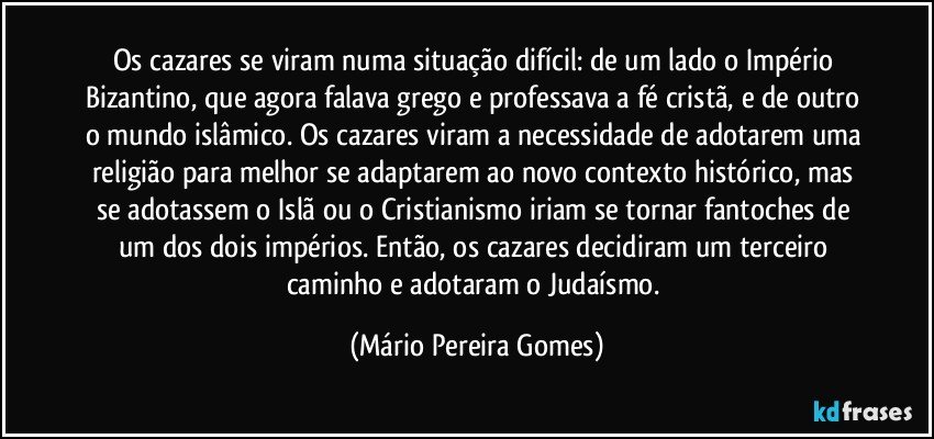 Os cazares se viram numa situação difícil: de um lado o Império Bizantino, que agora falava grego e professava a fé cristã, e de outro o mundo islâmico. Os cazares viram a necessidade de adotarem uma religião para melhor se adaptarem ao novo contexto histórico, mas se adotassem o Islã ou o Cristianismo iriam se tornar fantoches de um dos dois impérios. Então, os cazares decidiram um terceiro caminho e adotaram o Judaísmo. (Mário Pereira Gomes)