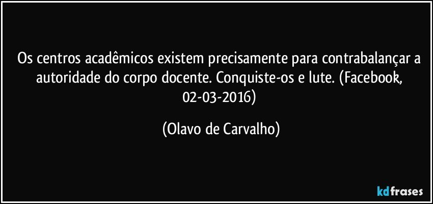 Os centros acadêmicos existem precisamente para contrabalançar a autoridade do corpo docente. Conquiste-os e lute. (Facebook, 02-03-2016) (Olavo de Carvalho)