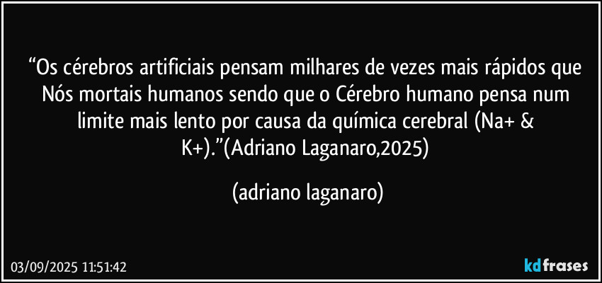 “Os cérebros artificiais pensam milhares de vezes mais rápidos que Nós mortais humanos sendo que o Cérebro humano pensa num limite mais lento por causa da química cerebral (Na+ & K+).”(Adriano Laganaro,2025) (adriano laganaro)