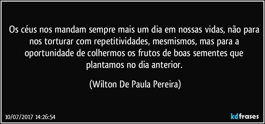 Os céus nos mandam sempre mais um dia em nossas vidas, não para  nos torturar com repetitividades, mesmismos, mas para a oportunidade de colhermos os frutos de boas sementes que plantamos no dia anterior. (Wilton De Paula Pereira)