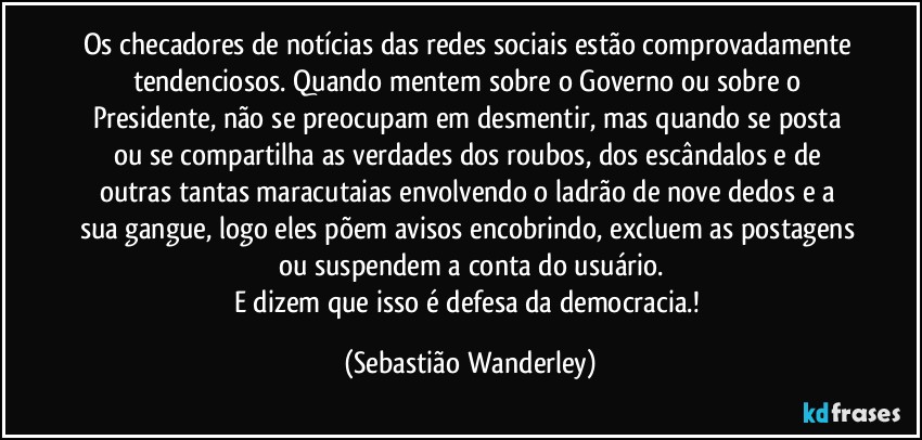 Os checadores de notícias das redes sociais estão comprovadamente tendenciosos.  Quando mentem sobre o Governo ou sobre o Presidente, não se preocupam em desmentir, mas quando se posta ou se compartilha as verdades dos roubos, dos escândalos e de outras tantas maracutaias envolvendo o ladrão de nove dedos e a sua gangue, logo eles põem avisos encobrindo, excluem as postagens ou suspendem a conta do usuário.
E dizem que isso é defesa da democracia.! (Sebastião Wanderley)