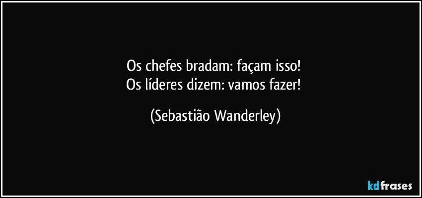 Os chefes bradam: façam isso! 
Os líderes dizem: vamos fazer! (Sebastião Wanderley)