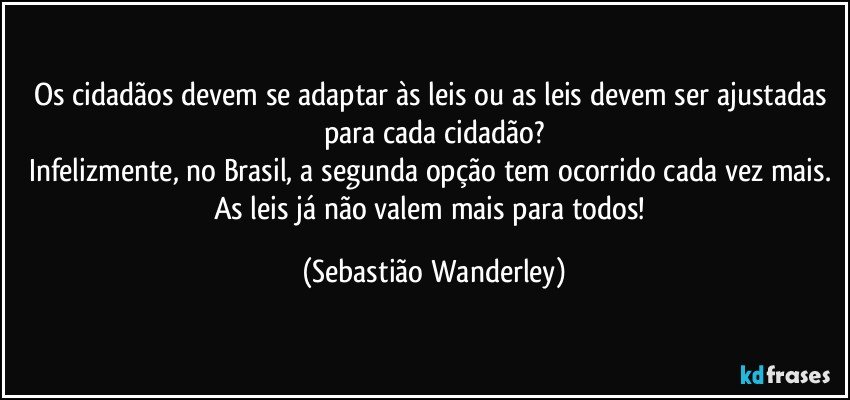 Os cidadãos devem se adaptar às leis ou as leis devem ser ajustadas para cada cidadão?
Infelizmente, no Brasil, a segunda opção tem ocorrido cada vez mais. 
As leis já não valem mais para todos! (Sebastião Wanderley)