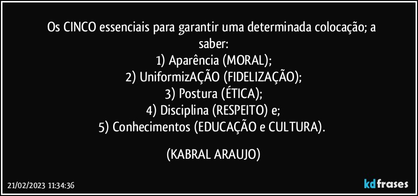 Os CINCO essenciais para garantir uma determinada colocação; a saber:
1) Aparência (MORAL);
2) UniformizAÇÃO (FIDELIZAÇÃO);
3) Postura (ÉTICA);
4) Disciplina (RESPEITO) e;
5) Conhecimentos (EDUCAÇÃO e CULTURA). (KABRAL ARAUJO)