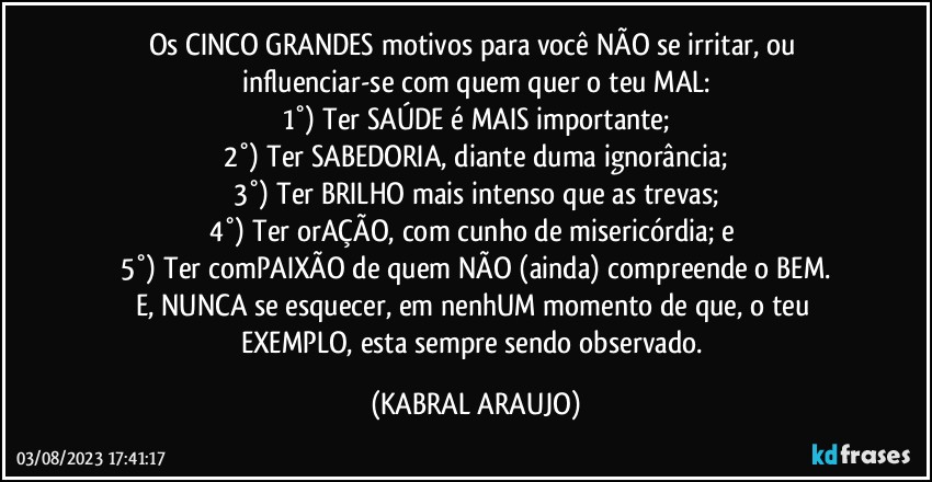 Os CINCO GRANDES motivos para você NÃO se irritar, ou influenciar-se com quem quer o teu MAL:
1°) Ter SAÚDE é MAIS importante;
2°) Ter SABEDORIA, diante duma ignorância;
3°) Ter BRILHO mais intenso que as trevas;
4°) Ter orAÇÃO, com cunho de misericórdia; e 
5°) Ter comPAIXÃO de quem NÃO (ainda) compreende o BEM.
E, NUNCA se esquecer, em nenhUM momento de que, o teu EXEMPLO, esta sempre sendo observado. (KABRAL ARAUJO)