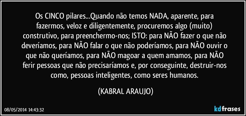 Os CINCO pilares...Quando não temos NADA, aparente, para fazermos, veloz e diligentemente, procuremos algo (muito) construtivo, para preenchermo-nos; ISTO: para NÃO fazer o que não deveríamos, para NÃO falar o que não poderíamos, para NÃO ouvir o que não queríamos, para NÃO magoar a quem amamos, para NÃO ferir pessoas que não precisaríamos e, por conseguinte, destruir-nos como, pessoas inteligentes, como seres humanos. (KABRAL ARAUJO)