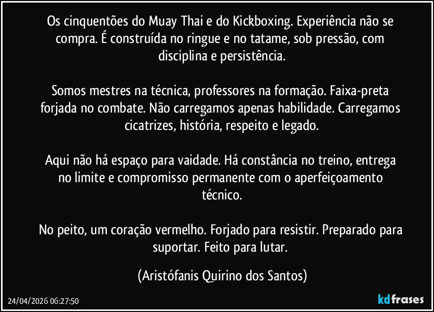 Os cinquentões do Muay Thai e do Kickboxing. Experiência não se compra. É construída no ringue e no tatame, sob pressão, com disciplina e persistência.
‎
Somos mestres na técnica, professores na formação. Faixa-preta forjada no combate. Não carregamos apenas habilidade. Carregamos cicatrizes, história, respeito e legado.
‎
Aqui não há espaço para vaidade. Há constância no treino, entrega no limite e compromisso permanente com o aperfeiçoamento técnico.
‎
No peito, um coração vermelho. Forjado para resistir. Preparado para suportar. Feito para lutar. (Aristófanis Quirino dos Santos)