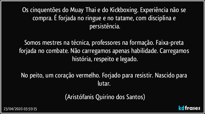 Os cinquentões do Muay Thai e do Kickboxing. Experiência não se compra. É forjada no ringue e no tatame, com disciplina e persistência.
‎
Somos mestres na técnica, professores na formação. Faixa-preta forjada no combate. Não carregamos apenas habilidade. Carregamos história, respeito e legado.
‎
No peito, um coração vermelho. Forjado para resistir. Nascido para lutar. (Aristófanis Quirino dos Santos)