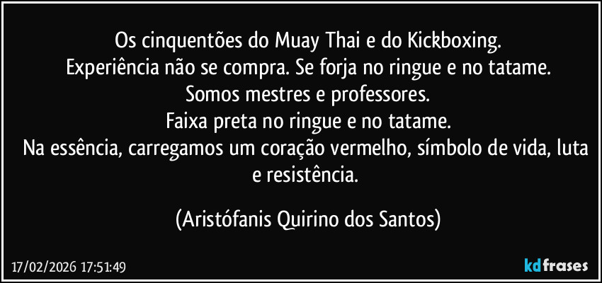 Os cinquentões do Muay Thai e do Kickboxing.
Experiência não se compra. Se forja no ringue e no tatame.
Somos mestres e professores.
Faixa preta no ringue e no tatame.
Na essência, carregamos um coração vermelho, símbolo de vida, luta e resistência. (Aristófanis Quirino dos Santos)
