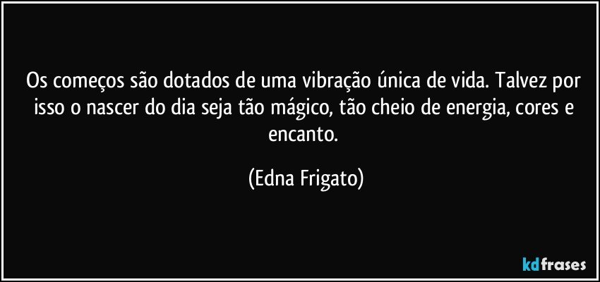 Os começos são dotados de uma vibração única de vida. Talvez por isso o nascer do dia seja tão mágico, tão cheio de energia, cores e encanto. (Edna Frigato)