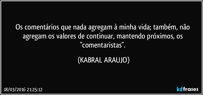 Os comentários que nada agregam à minha vida; também, não agregam os valores de continuar, mantendo próximos, os "comentaristas". (KABRAL ARAUJO)