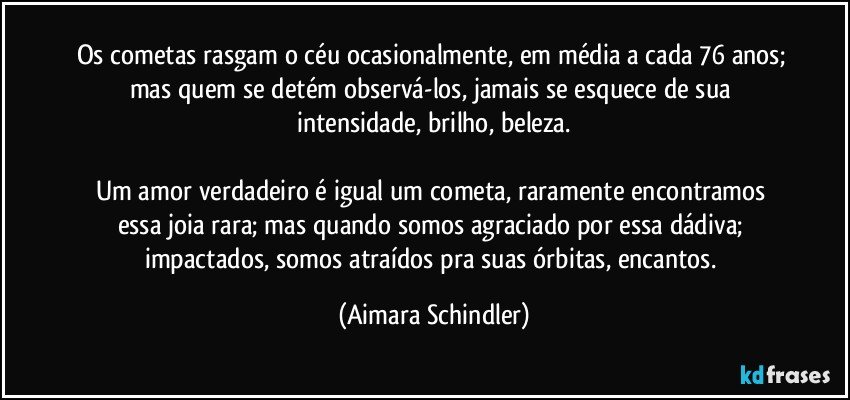 Os cometas rasgam o céu ocasionalmente, em média a cada 76 anos; mas quem se detém observá-los, jamais se esquece de sua intensidade, brilho, beleza.

Um amor verdadeiro é igual um cometa, raramente encontramos essa joia rara; mas quando somos agraciado por essa dádiva;  impactados, somos atraídos pra suas órbitas, encantos. (Aimara Schindler)