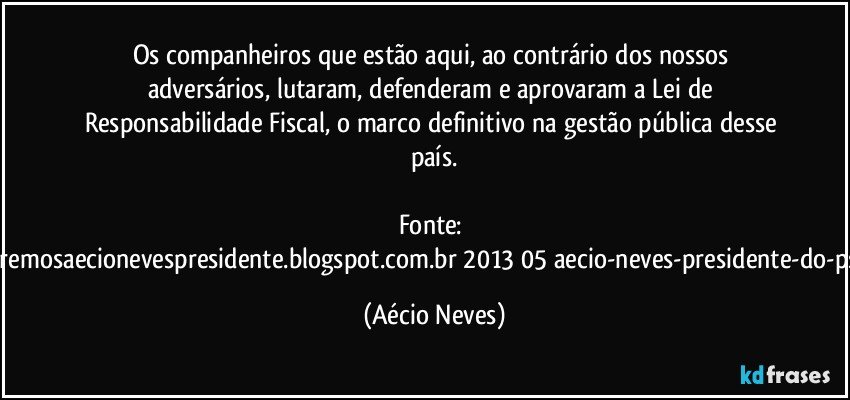 Os companheiros que estão aqui, ao contrário dos nossos adversários, lutaram, defenderam e aprovaram a Lei de Responsabilidade Fiscal, o marco definitivo na gestão pública desse país.

Fonte: http://www.queremosaecionevespresidente.blogspot.com.br/2013/05/aecio-neves-presidente-do-psdb-estreia.html (Aécio Neves)