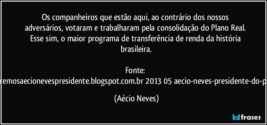 Os companheiros que estão aqui, ao contrário dos nossos adversários, votaram e trabalharam pela consolidação do Plano Real. Esse sim, o maior programa de transferência de renda da história brasileira.

Fonte: http://www.queremosaecionevespresidente.blogspot.com.br/2013/05/aecio-neves-presidente-do-psdb-estreia.html (Aécio Neves)