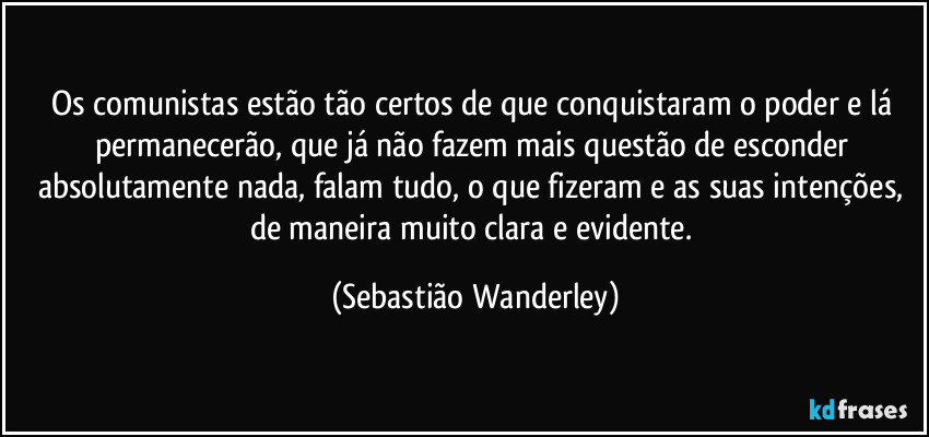 Os comunistas estão tão certos de que conquistaram o poder e lá permanecerão, que já não fazem mais questão de esconder absolutamente nada, falam tudo, o que fizeram e as suas intenções, de maneira muito clara e evidente. (Sebastião Wanderley)