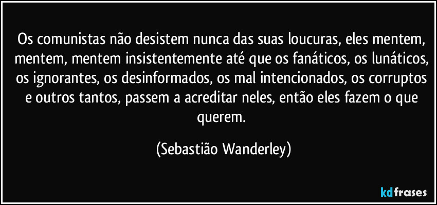 Os comunistas não desistem nunca das suas loucuras, eles mentem, mentem, mentem insistentemente até que os fanáticos, os lunáticos, os ignorantes, os desinformados, os mal intencionados, os corruptos e outros tantos, passem a acreditar neles, então eles fazem o que querem. (Sebastião Wanderley)