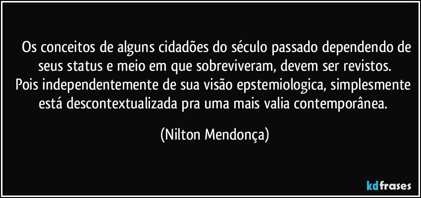 ⁠⁠Os conceitos de alguns cidadões do século passado dependendo de seus status e meio em que sobreviveram, devem ser revistos.
Pois independentemente de sua visão epstemiologica, simplesmente está descontextualizada pra uma mais valia contemporânea. (Nilton Mendonça)