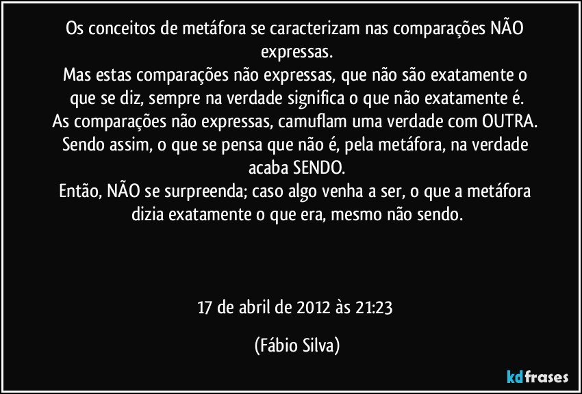 Os conceitos de metáfora se caracterizam nas comparações NÃO expressas.
Mas estas comparações não expressas, que não são exatamente o que se diz, sempre na verdade significa o que não exatamente é.
As comparações não expressas, camuflam uma verdade com OUTRA. Sendo assim, o que se pensa que não é, pela metáfora, na verdade acaba SENDO.
Então, NÃO se surpreenda; caso algo venha a ser, o que a metáfora dizia exatamente o que era, mesmo não sendo.



17 de abril de 2012 às 21:23 (Fábio Silva)